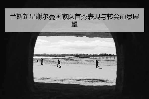兰斯新星谢尔曼国家队首秀表现与转会前景展望